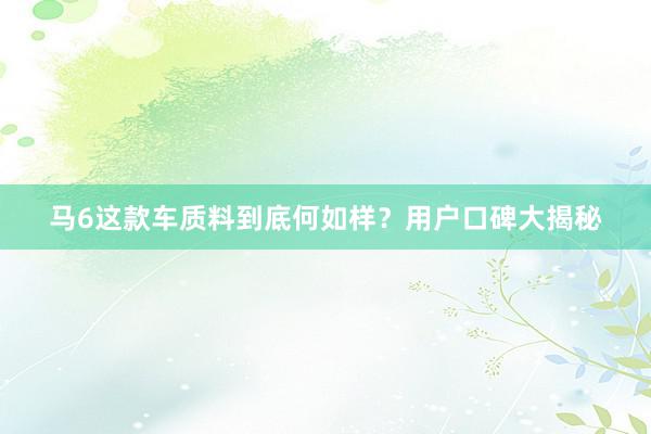马6这款车质料到底何如样？用户口碑大揭秘