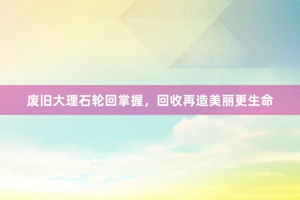 废旧大理石轮回掌握，回收再造美丽更生命