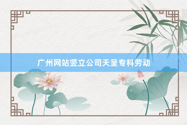 广州网站竖立公司天呈专科劳动
