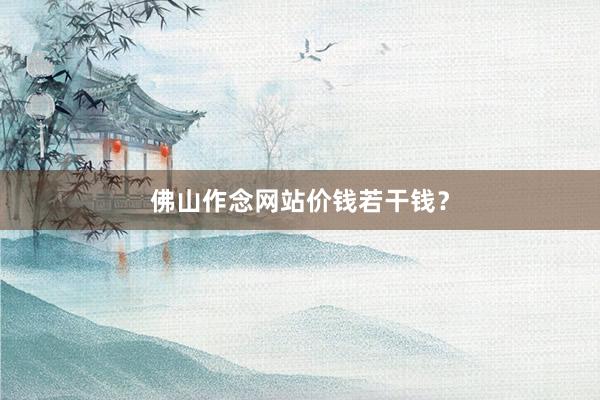 佛山作念网站价钱若干钱？