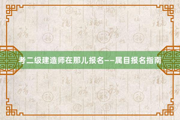 考二级建造师在那儿报名——属目报名指南