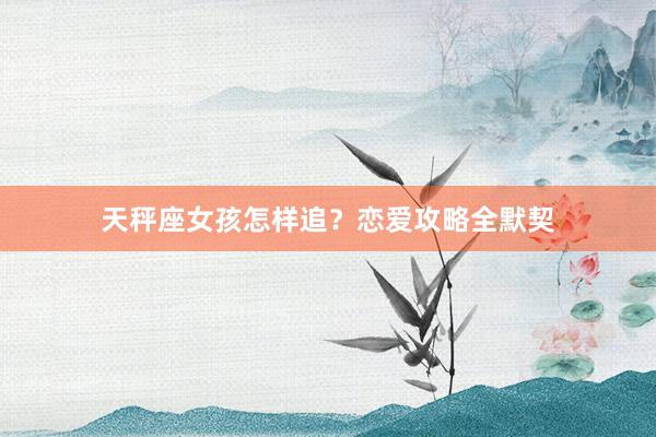 天秤座女孩怎样追？恋爱攻略全默契