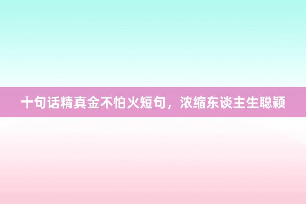 十句话精真金不怕火短句，浓缩东谈主生聪颖